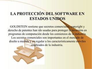 LA PROTECCIÓN DEL SOFTWARE EN
        ESTADOS UNIDOS
  GOLDSTEIN sostiene que secretos comerciales, copyright y
derecho de patentes han ido usadas para proteger la inversión en
programas de computación desde los comienzos de la industria.
   Los secretos comerciales son importantes en el mercado de
 diseño a medida y en regular a los característicamente móviles
                  empleados de la industria.
 
