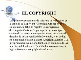 EL COPYRIGHT
Los primeros programas de software se registraron en
la Oficina de Copyright (Copyright Office) en 1964.
En ese año, la Oficina registró tres programas
de computación (un código impreso y un código
contenido en una cinta magnética de un estudiante de
derecho de la Universidad de Columbia, y un código
en cinta magnética de la North American Aviation). La
jurisprudencia evolucionó también en el ámbito de las
interfaces del software. También hubo otros avances
legislativos en el copyright de software.
 