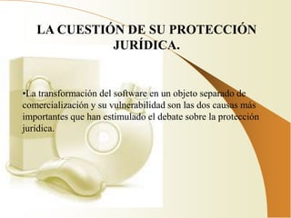 LA CUESTIÓN DE SU PROTECCIÓN
             JURÍDICA.


•La transformación del software en un objeto separado de
comercialización y su vulnerabilidad son las dos causas más
importantes que han estimulado el debate sobre la protección
jurídica.
 