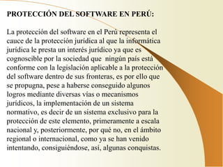 PROTECCIÓN DEL SOFTWARE EN PERÚ:

La protección del software en el Perú representa el
cauce de la protección jurídica al que la informática
jurídica le presta un interés jurídico ya que es
cognoscible por la sociedad que ningún país está
conforme con la legislación aplicable a la protección
del software dentro de sus fronteras, es por ello que
se propugna, pese a haberse conseguido algunos
logros mediante diversas vías o mecanismos
jurídicos, la implementación de un sistema
normativo, es decir de un sistema exclusivo para la
protección de este elemento, primeramente a escala
nacional y, posteriormente, por qué no, en el ámbito
regional o internacional, como ya se han venido
intentando, consiguiéndose, así, algunas conquistas.
 