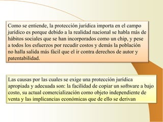 Como se entiende, la protección jurídica importa en el campo
jurídico es porque debido a la realidad nacional se habla más de
hábitos sociales que se han incorporados como un chip, y pese
a todos los esfuerzos por recudir costos y demás la población
no halla salida más fácil que el ir contra derechos de autor y
patentabilidad.


Las causas por las cuales se exige una protección jurídica
apropiada y adecuada son: la facilidad de copiar un software a bajo
costo, su actual comercialización como objeto independiente de
venta y las implicancias económicas que de ello se derivan
 