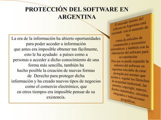 PROTECCIÓN DEL SOFTWARE EN
               ARGENTINA


La era de la información ha abierto oportunidades
        para poder acceder a información
  que antes era imposible obtener tan fácilmente,
       esto le ha ayudado a países como a
 personas a acceder a dicho conocimiento de una
          forma más sencilla, también ha
   hecho posible la creación de nuevas formas
         de Derecho para proteger dicha
información y ha creado nuevos tipos de negocios
        como el comercio electrónico, que
   en otros tiempos era imposible pensar de su
                    existencia.
 