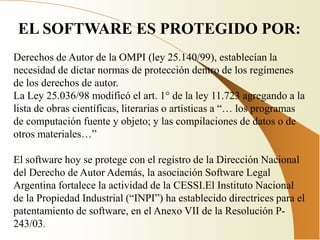 EL SOFTWARE ES PROTEGIDO POR:
Derechos de Autor de la OMPI (ley 25.140/99), establecían la
necesidad de dictar normas de protección dentro de los regímenes
de los derechos de autor.
La Ley 25.036/98 modificó el art. 1° de la ley 11.723 agregando a la
lista de obras científicas, literarias o artísticas a “… los programas
de computación fuente y objeto; y las compilaciones de datos o de
otros materiales…”

El software hoy se protege con el registro de la Dirección Nacional
del Derecho de Autor Además, la asociación Software Legal
Argentina fortalece la actividad de la CESSI.El Instituto Nacional
de la Propiedad Industrial (“INPI”) ha establecido directrices para el
patentamiento de software, en el Anexo VII de la Resolución P-
243/03.
 