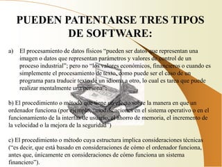 PUEDEN PATENTARSE TRES TIPOS
             DE SOFTWARE:
a)   El procesamiento de datos físicos “pueden ser datos que representan una
     imagen o datos que representan parámetros y valores de control de un
     proceso industrial”; pero no “los valores económicos, financieros o cuando es
     simplemente el procesamiento de texto, como puede ser el caso de un
     programa para traducir texto de un idioma a otro, lo cual es tarea que puede
     realizar mentalmente una persona”;

b) El procedimiento o método que tiene un efecto sobre la manera en que un
ordenador funciona (por ejemplo, “modificaciones en el sistema operativo o en el
funcionamiento de la interfaz de usuario, el ahorro de memoria, el incremento de
la velocidad o la mejora de la seguridad”)

c) El procedimiento o método cuya estructura implica consideraciones técnicas
(“es decir, que está basado en consideraciones de cómo el ordenador funciona,
antes que, únicamente en consideraciones de cómo funciona un sistema
financiero”).
 