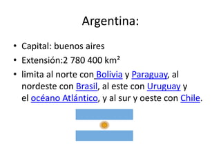 Argentina:
• Capital: buenos aires
• Extensión:2 780 400 km²
• limita al norte con Bolivia y Paraguay, al
  nordeste con Brasil, al este con Uruguay y
  el océano Atlántico, y al sur y oeste con Chile.
 
