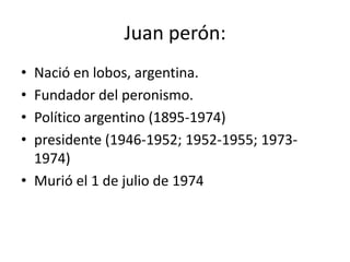 Juan perón:
• Nació en lobos, argentina.
• Fundador del peronismo.
• Político argentino (1895-1974)
• presidente (1946-1952; 1952-1955; 1973-
  1974)
• Murió el 1 de julio de 1974
 