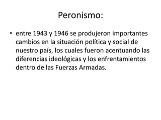 Peronismo:
• entre 1943 y 1946 se produjeron importantes
  cambios en la situación política y social de
  nuestro país, los cuales fueron acentuando las
  diferencias ideológicas y los enfrentamientos
  dentro de las Fuerzas Armadas.
 
