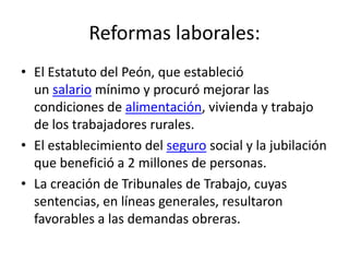Reformas laborales:
• El Estatuto del Peón, que estableció
  un salario mínimo y procuró mejorar las
  condiciones de alimentación, vivienda y trabajo
  de los trabajadores rurales.
• El establecimiento del seguro social y la jubilación
  que benefició a 2 millones de personas.
• La creación de Tribunales de Trabajo, cuyas
  sentencias, en líneas generales, resultaron
  favorables a las demandas obreras.
 
