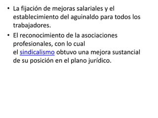 • La fijación de mejoras salariales y el
  establecimiento del aguinaldo para todos los
  trabajadores.
• El reconocimiento de la asociaciones
  profesionales, con lo cual
  el sindicalismo obtuvo una mejora sustancial
  de su posición en el plano jurídico.
 