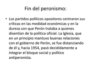 Fin del peronismo:
• Los partidos políticos opositores centraron sus
  críticas en las medidad económicas y en la
  dureza con que Perón trataba a quienes
  disentían de la política oficial. La Iglesia, que
  en un principio mantuvo buenas relaciones
  con el gobierno de Perón, se fue distanciando
  de él y, hacia 1954, pasó decididamente a
  integrar el bloque social y político
  antiperonista.
 