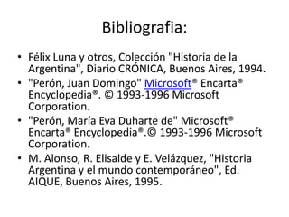 Bibliografia:
• Félix Luna y otros, Colección "Historia de la
  Argentina", Diario CRÓNICA, Buenos Aires, 1994.
• "Perón, Juan Domingo" Microsoft® Encarta®
  Encyclopedia®. © 1993-1996 Microsoft
  Corporation.
• "Perón, María Eva Duharte de" Microsoft®
  Encarta® Encyclopedia®.© 1993-1996 Microsoft
  Corporation.
• M. Alonso, R. Elisalde y E. Velázquez, "Historia
  Argentina y el mundo contemporáneo", Ed.
  AIQUE, Buenos Aires, 1995.
 