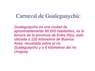 Carnaval de Gualeguaychú: Gualeguaychú es una ciudad de aproximadamente 90.000 habitantes, es la tercera de la provincia de Entre Ríos, está ubicada a 220 kilómetros de Buenos Aires, recostada sobre el río Gualeguaychú y a 8 kilómetros del río Uruguay. 