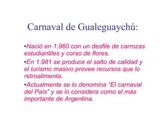 Carnaval de Gualeguaychú: Nació en 1.960 con un desfile de carrozas estudiantiles y corso de flores. En 1.981 se produce el salto de calidad y el turismo masivo provee recursos que lo retroalimenta. Actualmente se lo denomina “El carnaval del País” y se lo considera como el más importante de Argentina. 