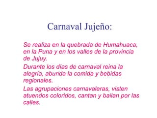 Carnaval Jujeño: Se realiza en la quebrada de Humahuaca, en la Puna y en los valles de la provincia de Jujuy. Durante los días de carnaval reina la alegría, abunda la comida y bebidas regionales. Las agrupaciones carnavaleras, visten atuendos coloridos, cantan y bailan por las calles. 