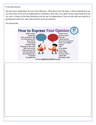 8. Personal opinion.
We have been independent for more than 200 years. Think about your life today, is there anything that you
can trace back to the time of independence? (Traditions, food, laws, etc.) What do you enjoy today that you
can say it is thanks to the May Revolution and the war of independence? (You can talk with your parents or
grandparents about this, take notes and then write your opinion)
Use phrases like:
 