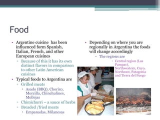 FoodArgentine cuisine  has been influenced form Spanish, Italian, French, and other European cuisinesBecause of this it has its own distinct flavors in comparison to other Latin American cuisinesTypical foods to Argentina areGrilled meatsAsado (BBQ), Chorizo, Morcilla, Chinchulines, MollejasChimichurri – a sauce of herbsBreaded /fried meatsEmpanadas, MilanesasDepending on where you are regionally in Argentina the foods will change accordingly The regions are Central region (Las Pampas), Northwestern, Cuyo, Northeast, Patagonia and Tierra del Fuego