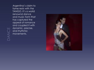 DANCEArgentina’s claim to fame rests with the TANGO. It’s a world renownd dance and music form that has captured the appeal of romance and coupled it with dynamic, precise, and rhythmic movements.