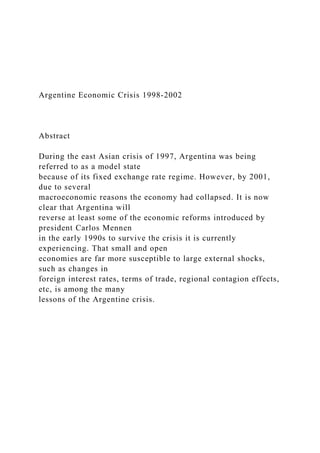 Argentine Economic Crisis 1998-2002
Abstract
During the east Asian crisis of 1997, Argentina was being
referred to as a model state
because of its fixed exchange rate regime. However, by 2001,
due to several
macroeconomic reasons the economy had collapsed. It is now
clear that Argentina will
reverse at least some of the economic reforms introduced by
president Carlos Mennen
in the early 1990s to survive the crisis it is currently
experiencing. That small and open
economies are far more susceptible to large external shocks,
such as changes in
foreign interest rates, terms of trade, regional contagion effects,
etc, is among the many
lessons of the Argentine crisis.
 