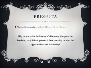 PREGUTA
 Watch this short clip - A Brief History of the Tango

Why do you think the history of this music (the poor, the

brothels, etc.) did not prevent it from catching on with the
upper society and flourishing?

 