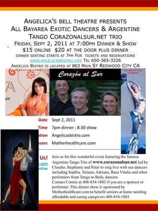 Angelica’s bell theatre presentsAll Bayarea Exotic Dancers & Argentine Tango Corazonalsur.net trioFriday, Sept 2, 2011 at 7:00pm Dinner & Show$15 online  $20 at the door plus dinnerdinner seating starts at 7pm For  tickets and reservations www.angelicasbistro.com Tel 650-365-3226 Angelica Bistro is located at 863 Main St Redwood City CA  ,[object Object]