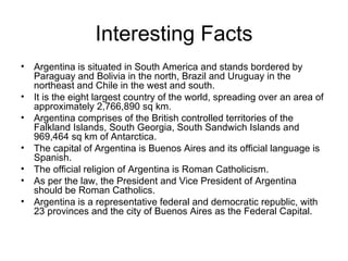 Interesting Facts Argentina is situated in South America and stands bordered by Paraguay and Bolivia in the north, Brazil and Uruguay in the northeast and Chile in the west and south.  It is the eight largest country of the world, spreading over an area of approximately 2,766,890 sq km.  Argentina comprises of the British controlled territories of the Falkland Islands, South Georgia, South Sandwich Islands and 969,464 sq km of Antarctica.  The capital of Argentina is Buenos Aires and its official language is Spanish.  The official religion of Argentina is Roman Catholicism.  As per the law, the President and Vice President of Argentina should be Roman Catholics.  Argentina is a representative federal and democratic republic, with 23 provinces and the city of Buenos Aires as the Federal Capital.  