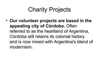 Charity Projects Our volunteer projects are based in the appealing city of Córdoba.  Often referred to as the heartland of Argentina, Córdoba still retains its colonial history and is now mixed with Argentina's blend of modernism. 