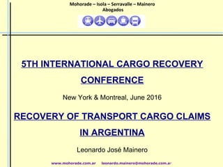 5TH INTERNATIONAL CARGO RECOVERY
CONFERENCE
New York & Montreal, June 2016
RECOVERY OF TRANSPORT CARGO CLAIMS
IN ARGENTINA
Leonardo José Mainero
www.mohorade.com.ar leonardo.mainero@mohorade.com.ar
Mohorade – Isola – Serravalle – Mainero
Abogados
 