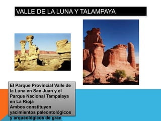 VALLE DE LA LUNA Y TALAMPAYA




El Parque Provincial Valle de
la Luna en San Juan y el
Parque Nacional Tampalaya
en La Rioja
Ambos constituyen
yacimientos paleontológicos
y arqueológicos de gran
 