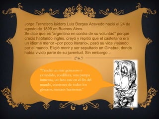 Jorge Francisco Isidoro Luis Borges Acevedo nació el 24 de
agosto de 1899 en Buenos Aires.
Se dice que es “argentino en contra de su voluntad” porque
creció hablando inglés, creyó y repitió que el castellano era
un idioma menor –por poco literario-, pasó su vida viajando
por el mundo. Eligió morir y ser sepultado en Ginebra, donde
había vivido parte de su juventud. Sin embargo…



        “Tendrá un mar generoso y
        extendido, cordillera, una pampa
        inmensa, un faro casi en el fin del
        mundo, escritores de todos los
        géneros, mujeres hermosas.”
 