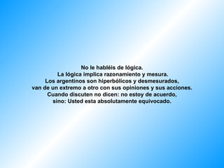 No le habléis de lógica.
         La lógica implica razonamiento y mesura.
     Los argentinos son hiperbólicos y desmesurados,
van de un extremo a otro con sus opiniones y sus acciones.
      Cuando discuten no dicen: no estoy de acuerdo,
       sino: Usted esta absolutamente equivocado.
 