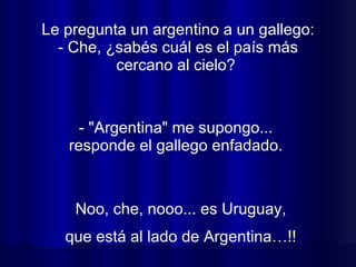 Le pregunta un argentino a un gallego: - Che, ¿sabés cuál es el país más cercano al cielo?  Noo, che, nooo... es Uruguay, que está al lado de Argentina…!! - "Argentina" me supongo...  responde el gallego enfadado.  
