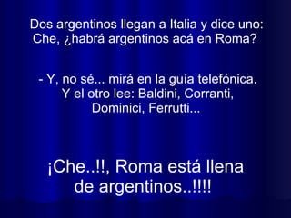 Dos argentinos llegan a Italia y dice uno: Che, ¿habrá argentinos acá en Roma?  ¡Che..!!, Roma está llena de argentinos..!!!!  - Y, no sé... mirá en la guía telefónica. Y el otro lee: Baldini, Corranti, Dominici, Ferrutti...  
