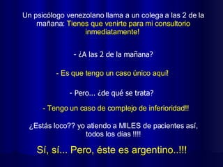 Un psicólogo venezolano llama a un colega a las 2 de la mañana:  Tienes que venirte para mi consultorio inmediatamente!  Sí, sí... Pero, éste es argentino..!!!   - Es que tengo un caso único aquí! - Tengo un caso de complejo de inferioridad!!  ¿Estás loco?? yo atiendo a MILES de pacientes así, todos los días !!!! - ¿A las 2 de la mañana? - Pero... ¿de qué se trata? 