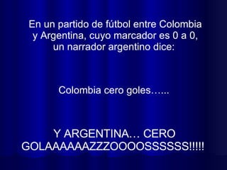 En un partido de fútbol entre Colombia y Argentina, cuyo marcador es 0 a 0, un narrador argentino dice:  Y ARGENTINA… CERO GOLAAAAAAZZZOOOOSSSSSS!!!!!  Colombia cero goles…...  