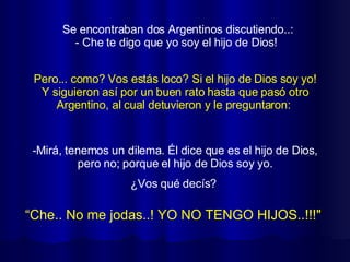 Se encontraban dos Argentinos discutiendo..: - Che te digo que yo soy el hijo de Dios!  “ Che.. No me jodas..! YO NO TENGO HIJOS..!!!"   Pero... como? Vos estás loco? Si el hijo de Dios soy yo! Y siguieron así por un buen rato hasta que pasó otro Argentino, al cual detuvieron y le preguntaron:  Mirá, tenemos un dilema. Él dice que es el hijo de Dios, pero no; porque el hijo de Dios soy yo. ¿Vos qué decís?  