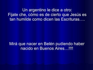 Un argentino le dice a otro: Fijate che, cómo es de cierto que Jesús es tan humilde como dicen las Escrituras…. Mirá que nacer en Belén pudiendo haber nacido en Buenos Aires…!!!! 