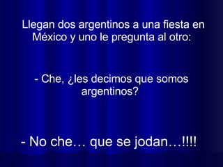 Llegan dos argentinos a una fiesta en México y uno le pregunta al otro:  - No che… que se jodan…!!!! - Che, ¿les decimos que somos argentinos?  