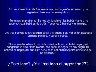 En una maternidad de Barcelona hay un congoleño, un sueco y un argentino. Sale la enfermera y dice:  El sueco entra a la sala de maternidad, sale con el bebé negro y el congoleño le dice: “Mire Bwana, ese bebé es negro, yo soy negro, mi esposa es negra, así que este bebé debe ser el mío; Agarre usted uno de los blancos..." -Tenemos un problema. Se nos confundieron los bebés y ahora no sabemos cuál bebé es de quién. Tenemos 2 blancos y uno negro.  Los tres nuevos papás deciden sacar a la suerte para ver quién escoge a su bebé primero, y gana el sueco.  - ¿Está loco? ¿Y si me toca el argentino???  