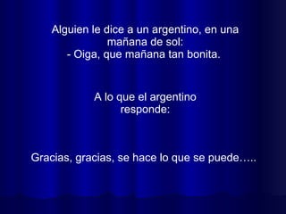 Alguien le dice a un argentino, en una mañana de sol: - Oiga, que mañana tan bonita.  Gracias, gracias, se hace lo que se puede…..  A lo que el argentino responde: 