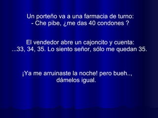 Un porteño va a una farmacia de turno: - Che pibe, ¿me das 40 condones ? ¡Ya me arruinaste la noche! pero bueh.., dámelos igual.  El vendedor abre un cajoncito y cuenta: ...33, 34, 35. Lo siento señor, sólo me quedan 35.  