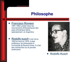 Philosophe Francisco Romero   1891-1962 Leader  dans les mouvements philosophiques des pays d'Amérique latine, spécialement  en Argentine Rodolfo kusch   Il est né en 1922 et mort en 1979. Il était professeur de philosophie à l'université de Buenos Aires. Il a fait des recherches sur la pensée américaine Rodolfo Kusch 
