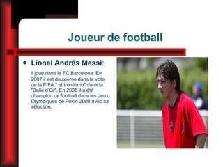 Joueur de football Lionel Andrés Messi : Il joue dans le FC Barcelona. E n 2007 il est deuxième dans le vote de la FIFA " et troisième" dans la "Balle d’Or". En 2008 il a été champion de football dans les Jeux Olympiques de Pekin 2008 avec sa sélection. 