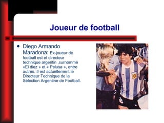 Joueur de football Diego Armando Maradona:  Ex-joueur de football est et directeur technique argentin ,surnommé «El diez » et « Pelusa », entre autres. Il est actuellement le Directeur Technique de la Sélection Argentine de Football. 