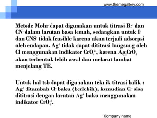 Company name
www.themegallery.com
Metode Mohr dapat digunakan untuk titrasi Br-
dan
CN-
dalam larutan basa lemah, sedangkan untuk I-
dan CNS-
tidak feasible karena akan terjadi adsorpsi
oleh endapan. Ag+
tidak dapat dititrasi langsung oleh
Cl menggunakan indikator CrO4
2-
, karena Ag2CrO4
akan terbentuk lebih awal dan melarut lambat
menjelang TE.
Untuk hal tsb dapat digunakan teknik titrasi balik :
Ag+
ditambah Cl-
baku (berlebih), kemudian Cl-
sisa
dititrasi dengan larutan Ag+
baku menggunakan
indikator CrO4
2-
.
 