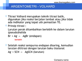 Company name
www.themegallery.com
ARGENTOMETRI - VOLHARD
 Titrasi Volhard merupakan teknik titrasi balik,
digunakan jika reaksi berjalan lambat atau jika tidak
ada indikator yang tepat utk pemastian TE.
 Prinsip titrasi :
Larutan perak ditambahkan berlebih ke dalam larutan
(pseudo)halida
Br-
+ Ag+
→ AgBr (endapan)
berlebih
 Setelah reaksi sempurna endapan disaring, kemudian
larutan dititrasi dengan larutan baku tiosianat
Ag+
+ SCN-
→ AgSCN (larutan)
 