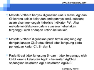 Company name
www.themegallery.com
 Metode Volhard banyak digunakan untuk reaksi Ag+
dan
Cl-
karena selain kelarutan endapannya kecil, suasana
asam akan mencegah hidrolisis indikator Fe3+
. Jika
metode ini dilakukan dalam suasana netral akan
terganggu oleh endapan kation-kation lain.
 Metode Volhard digunakan pada titrasi langsung Ag+
dengan larutan CNS-
atau titrasi tidak langsung pada
penentuan kadar Cl-
, Br-
dan I-
.
 Pada titrasi tidak langsung Br-
dan I-
tidak terganggu oleh
CNS-
karena kelarutan AgBr = kelarutan AgCNS
sedangkan kelarutan AgI < kelarutan AgCNS.
 