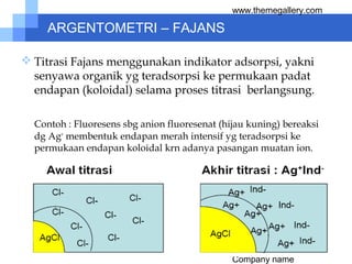 Company name
www.themegallery.com
ARGENTOMETRI – FAJANS
 Titrasi Fajans menggunakan indikator adsorpsi, yakni
senyawa organik yg teradsorpsi ke permukaan padat
endapan (koloidal) selama proses titrasi berlangsung.
Contoh : Fluoresens sbg anion fluoresenat (hijau kuning) bereaksi
dg Ag+
membentuk endapan merah intensif yg teradsorpsi ke
permukaan endapan koloidal krn adanya pasangan muatan ion.
 