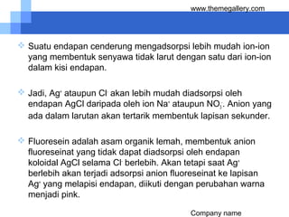 Company name
www.themegallery.com
 Suatu endapan cenderung mengadsorpsi lebih mudah ion-ion
yang membentuk senyawa tidak larut dengan satu dari ion-ion
dalam kisi endapan.
 Jadi, Ag+
ataupun Cl-
akan lebih mudah diadsorpsi oleh
endapan AgCl daripada oleh ion Na+
ataupun NO3
-
. Anion yang
ada dalam larutan akan tertarik membentuk lapisan sekunder.
 Fluoresein adalah asam organik lemah, membentuk anion
fluoreseinat yang tidak dapat diadsorpsi oleh endapan
koloidal AgCl selama Cl-
berlebih. Akan tetapi saat Ag+
berlebih akan terjadi adsorpsi anion fluoreseinat ke lapisan
Ag+
yang melapisi endapan, diikuti dengan perubahan warna
menjadi pink.
 