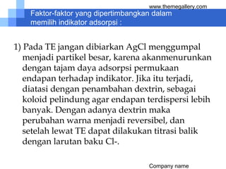 Company name
www.themegallery.com
Faktor-faktor yang dipertimbangkan dalam
memilih indikator adsorpsi :
1) Pada TE jangan dibiarkan AgCl menggumpal
menjadi partikel besar, karena akanmenurunkan
dengan tajam daya adsorpsi permukaan
endapan terhadap indikator. Jika itu terjadi,
diatasi dengan penambahan dextrin, sebagai
koloid pelindung agar endapan terdispersi lebih
banyak. Dengan adanya dextrin maka
perubahan warna menjadi reversibel, dan
setelah lewat TE dapat dilakukan titrasi balik
dengan larutan baku Cl-.
 