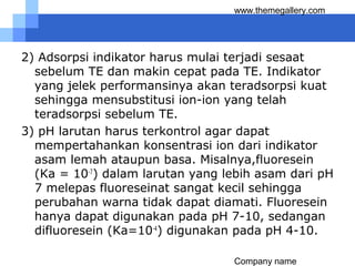 Company name
www.themegallery.com
2) Adsorpsi indikator harus mulai terjadi sesaat
sebelum TE dan makin cepat pada TE. Indikator
yang jelek performansinya akan teradsorpsi kuat
sehingga mensubstitusi ion-ion yang telah
teradsorpsi sebelum TE.
3) pH larutan harus terkontrol agar dapat
mempertahankan konsentrasi ion dari indikator
asam lemah ataupun basa. Misalnya,fluoresein
(Ka = 10-7
) dalam larutan yang lebih asam dari pH
7 melepas fluoreseinat sangat kecil sehingga
perubahan warna tidak dapat diamati. Fluoresein
hanya dapat digunakan pada pH 7-10, sedangan
difluoresein (Ka=10-4
) digunakan pada pH 4-10.
 